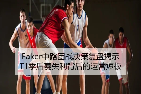 Faker中路团战决策复盘揭示T1季后赛失利背后的运营短板